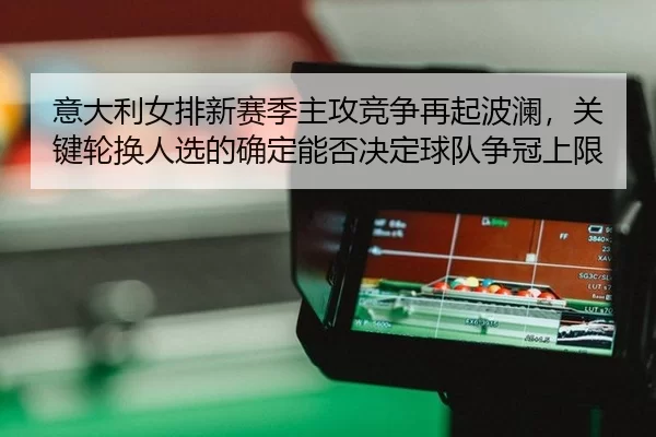 意大利女排新赛季主攻竞争再起波澜，关键轮换人选的确定能否决定球队争冠上限